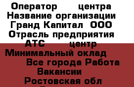 Оператор Call-центра › Название организации ­ Гранд Капитал, ООО › Отрасль предприятия ­ АТС, call-центр › Минимальный оклад ­ 30 000 - Все города Работа » Вакансии   . Ростовская обл.,Батайск г.